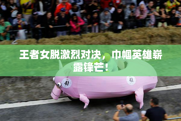 王者女脱激烈对决，巾帼英雄崭露锋芒！
