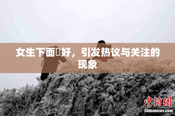 女生下面岀好，引发热议与关注的现象