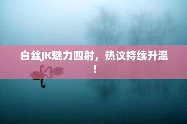 白丝JK魅力四射，热议持续升温！