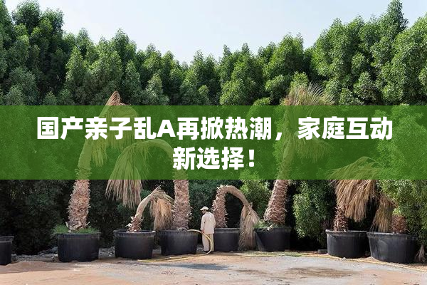 国产亲子乱A再掀热潮，家庭互动新选择！