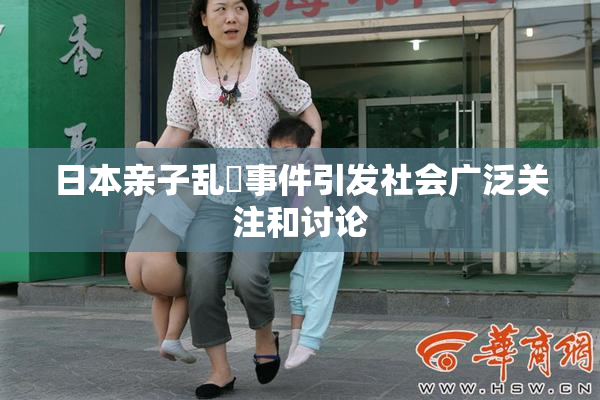 日本亲子乱婬事件引发社会广泛关注和讨论
