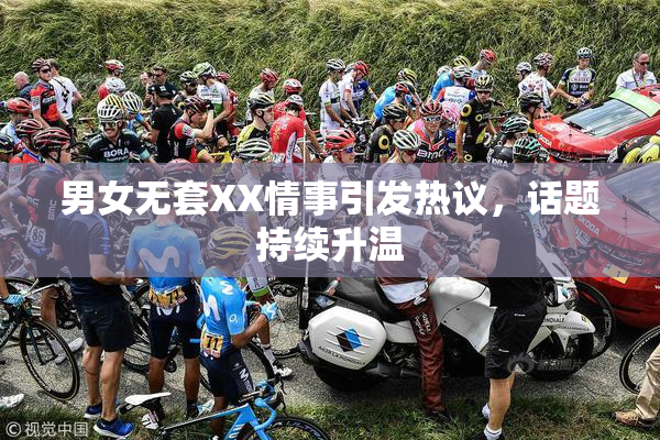 男女无套XX情事引发热议，话题持续升温