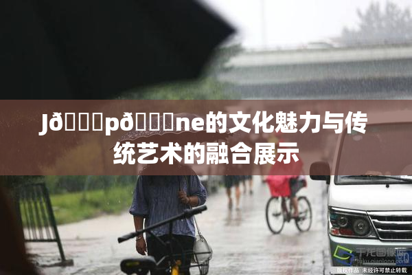 J🈚p🈚ne的文化魅力与传统艺术的融合展示