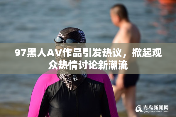97黑人AV作品引发热议，掀起观众热情讨论新潮流