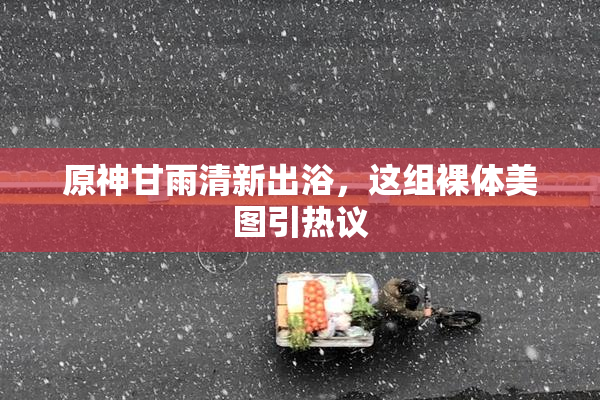 原神甘雨清新出浴，这组裸体美图引热议