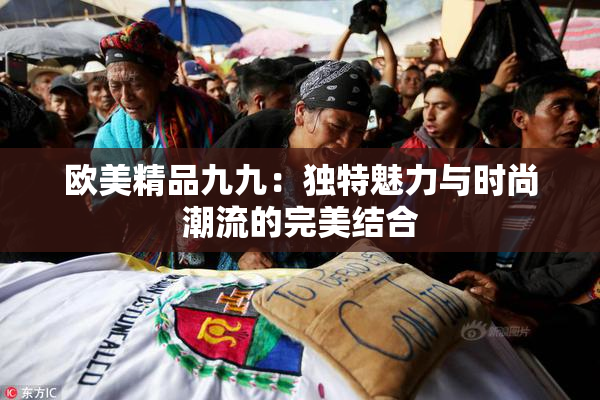 欧美精品九九：独特魅力与时尚潮流的完美结合