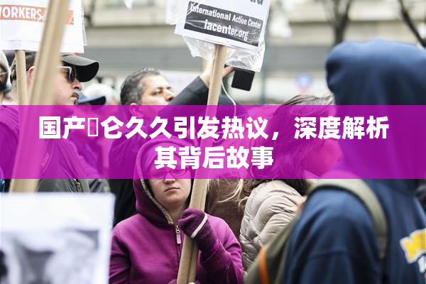 国产婬仑久久引发热议，深度解析其背后故事