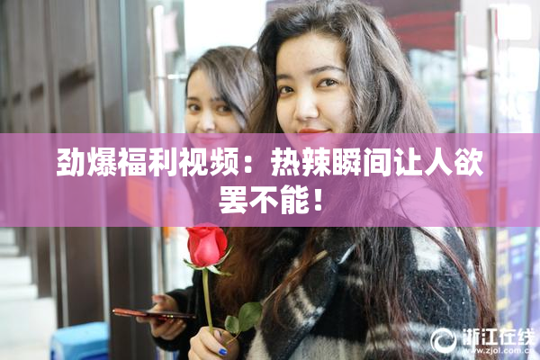 劲爆福利视频：热辣瞬间让人欲罢不能！