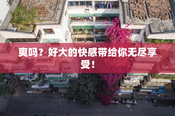 爽吗？好大的快感带给你无尽享受！