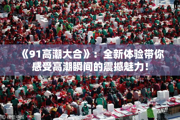 《91高潮大合》：全新体验带你感受高潮瞬间的震撼魅力！