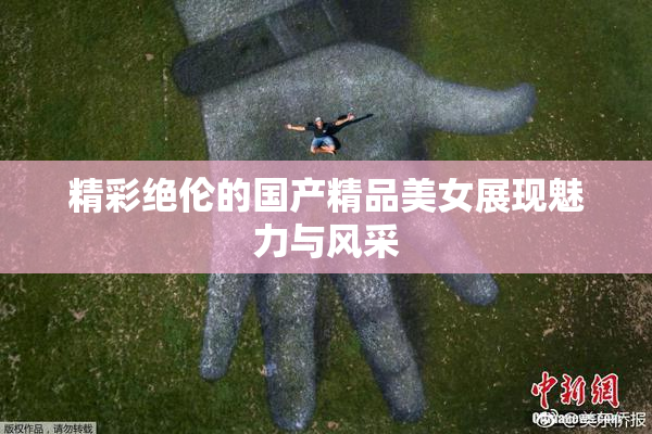 精彩绝伦的国产精品美女展现魅力与风采