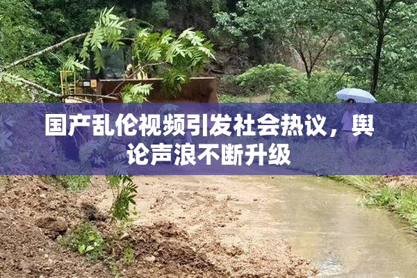 国产乱伦视频引发社会热议，舆论声浪不断升级