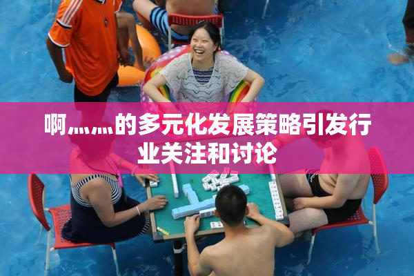 啊灬灬的多元化发展策略引发行业关注和讨论