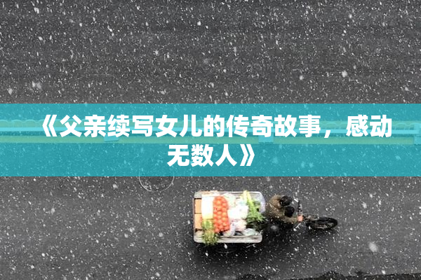 《父亲续写女儿的传奇故事，感动无数人》