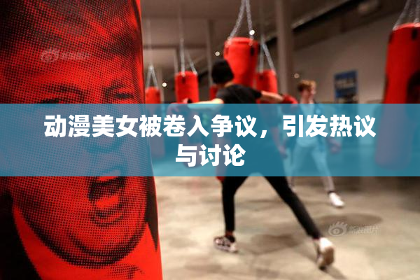 动漫美女被卷入争议，引发热议与讨论