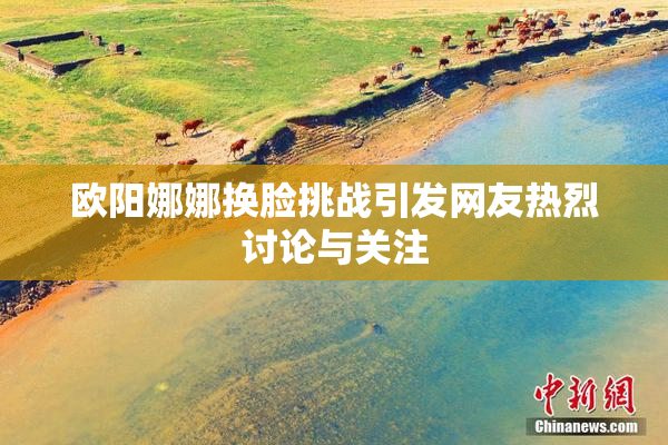 欧阳娜娜换脸挑战引发网友热烈讨论与关注