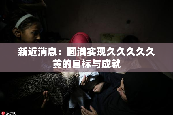 新近消息：圆满实现久久久久久黄的目标与成就