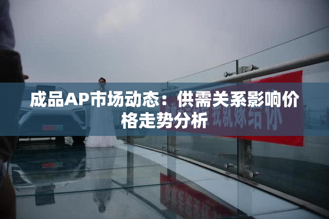 成品AP市场动态：供需关系影响价格走势分析