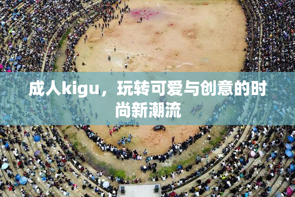 成人kigu，玩转可爱与创意的时尚新潮流