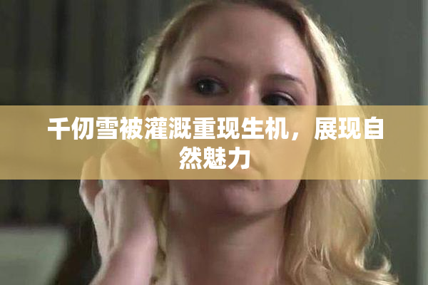 千仞雪被灌溉重现生机，展现自然魅力