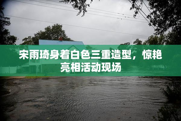 宋雨琦身着白色三重造型，惊艳亮相活动现场