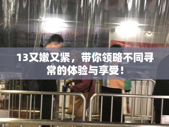 13又嫩又紧，带你领略不同寻常的体验与享受！