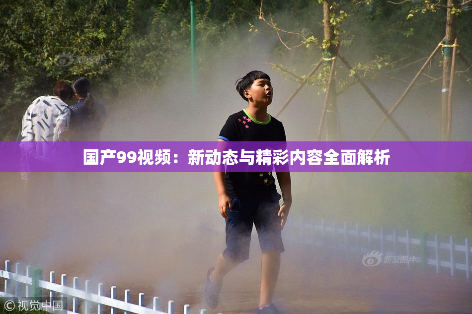 国产99视频：新动态与精彩内容全面解析