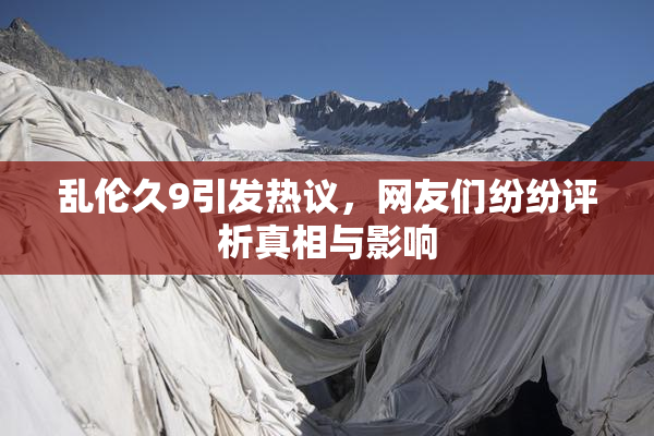乱伦久9引发热议，网友们纷纷评析真相与影响