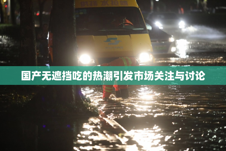 国产无遮挡吃的热潮引发市场关注与讨论