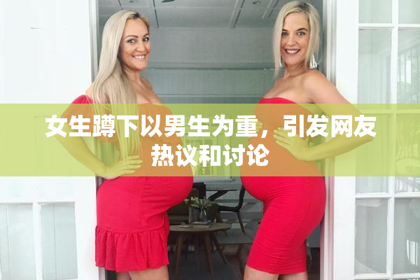 女生蹲下以男生为重，引发网友热议和讨论