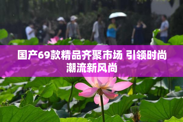 国产69款精品齐聚市场 引领时尚潮流新风尚