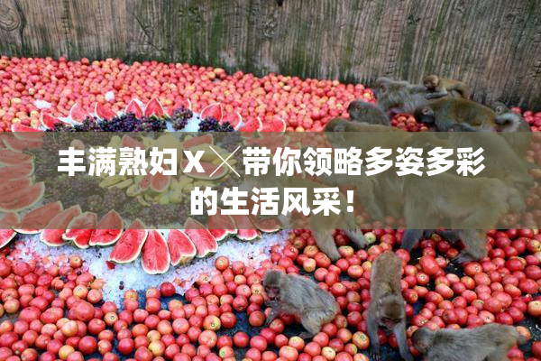丰满熟妇Ⅹ╳带你领略多姿多彩的生活风采！