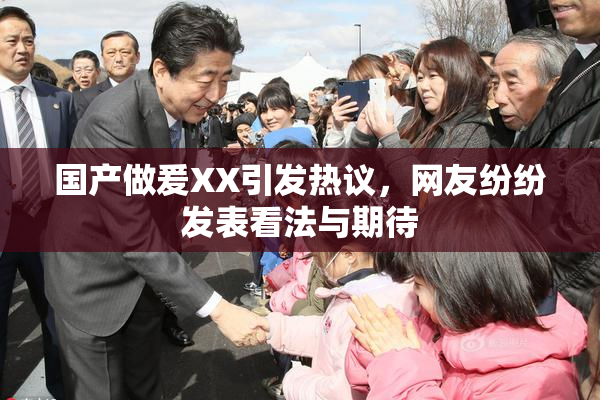 国产做爰XX引发热议，网友纷纷发表看法与期待