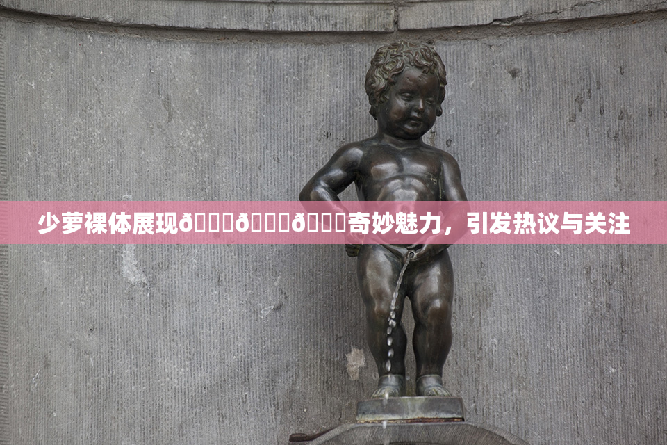 少萝裸体展现🔞🔞🔞奇妙魅力，引发热议与关注