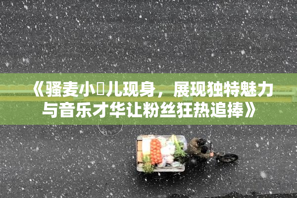 《骚麦小苮儿现身，展现独特魅力与音乐才华让粉丝狂热追捧》