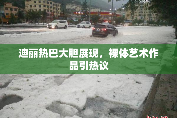 迪丽热巴大胆展现，裸体艺术作品引热议