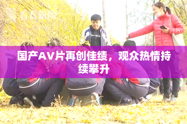 国产AV片再创佳绩，观众热情持续攀升