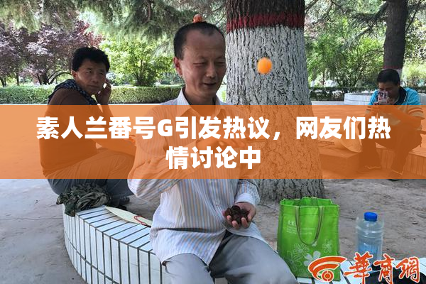 素人兰番号G引发热议，网友们热情讨论中
