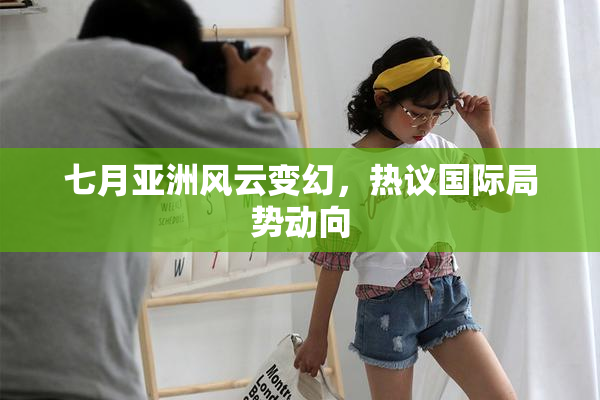 七月亚洲风云变幻，热议国际局势动向