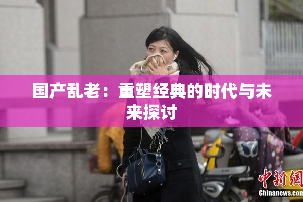 国产乱老：重塑经典的时代与未来探讨
