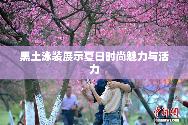 黑土泳装展示夏日时尚魅力与活力