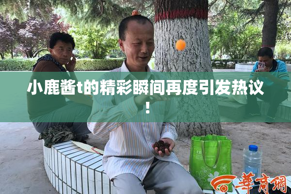 小鹿酱t的精彩瞬间再度引发热议！