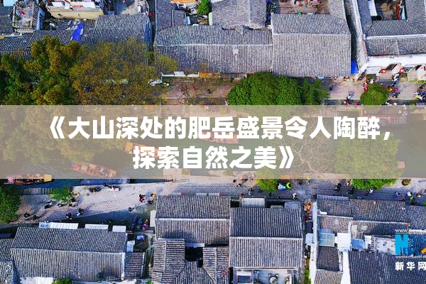 《大山深处的肥岳盛景令人陶醉，探索自然之美》