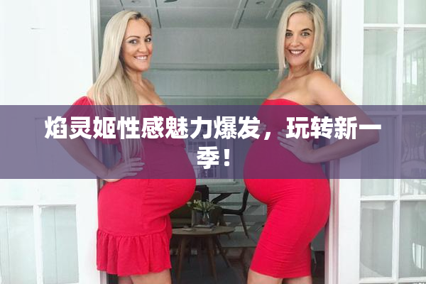 焰灵姬性感魅力爆发，玩转新一季！