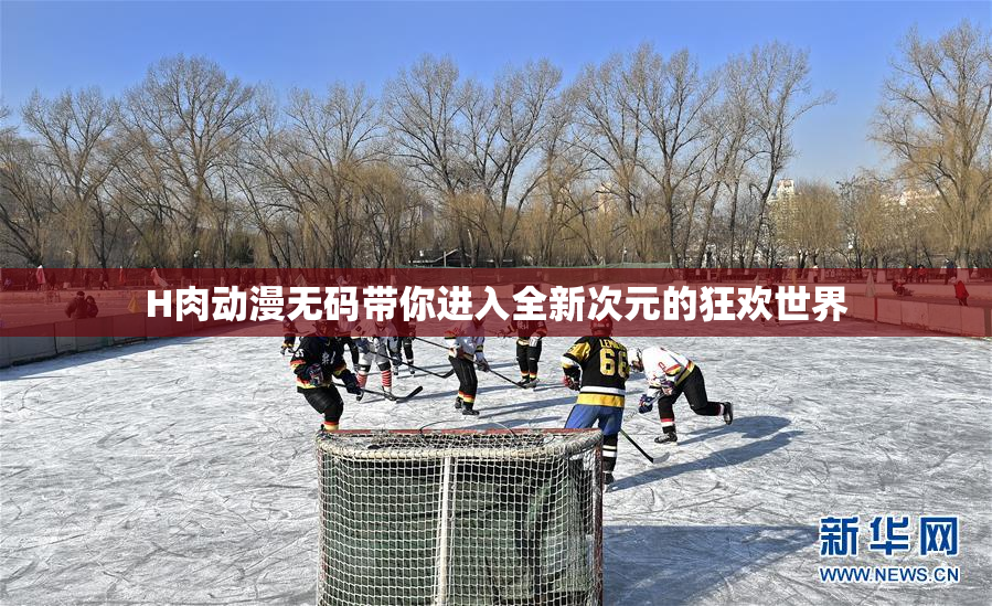 H肉动漫无码带你进入全新次元的狂欢世界