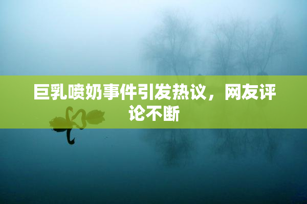 巨乳喷奶事件引发热议，网友评论不断