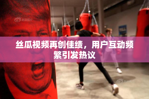 丝瓜视频再创佳绩，用户互动频繁引发热议