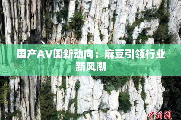 国产AV国新动向：麻豆引领行业新风潮