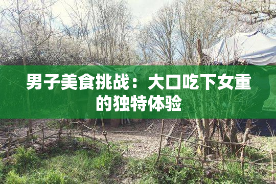 男子美食挑战：大口吃下女重的独特体验