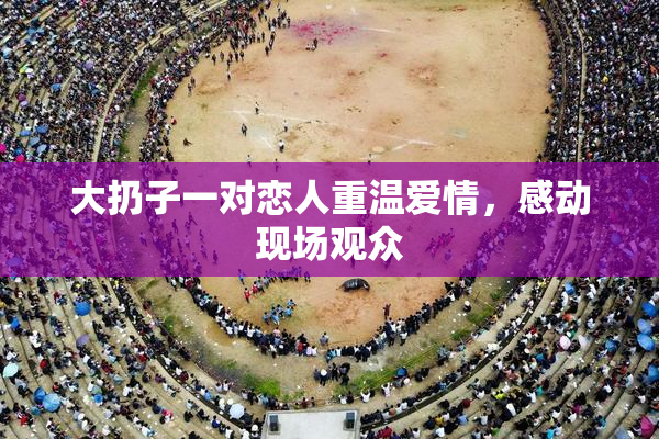 大扔子一对恋人重温爱情，感动现场观众